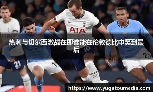 热刺与切尔西激战在即谁能在伦敦德比中笑到最后